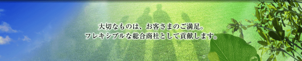 大切なものは、お客さまのご満足。フレキシブルな総合商社として貢献します。